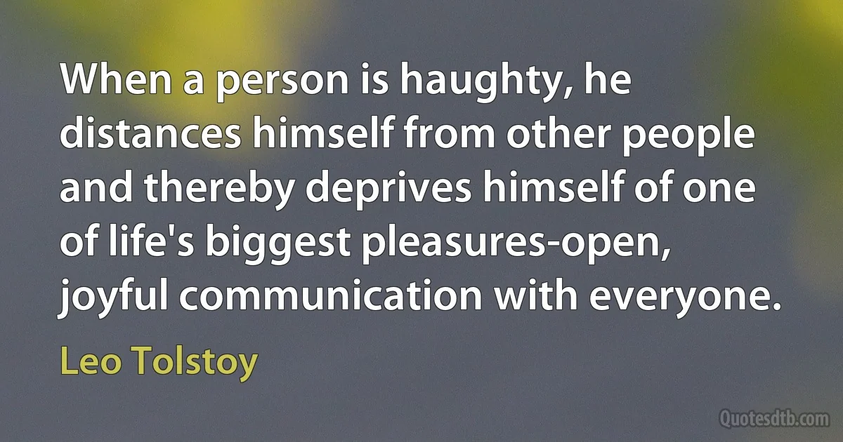 When a person is haughty, he distances himself from other people and thereby deprives himself of one of life's biggest pleasures-open, joyful communication with everyone. (Leo Tolstoy)