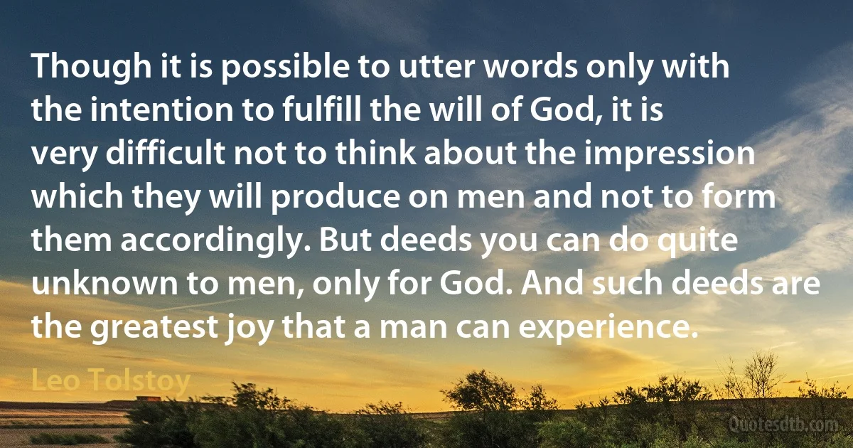 Though it is possible to utter words only with the intention to fulfill the will of God, it is very difficult not to think about the impression which they will produce on men and not to form them accordingly. But deeds you can do quite unknown to men, only for God. And such deeds are the greatest joy that a man can experience. (Leo Tolstoy)