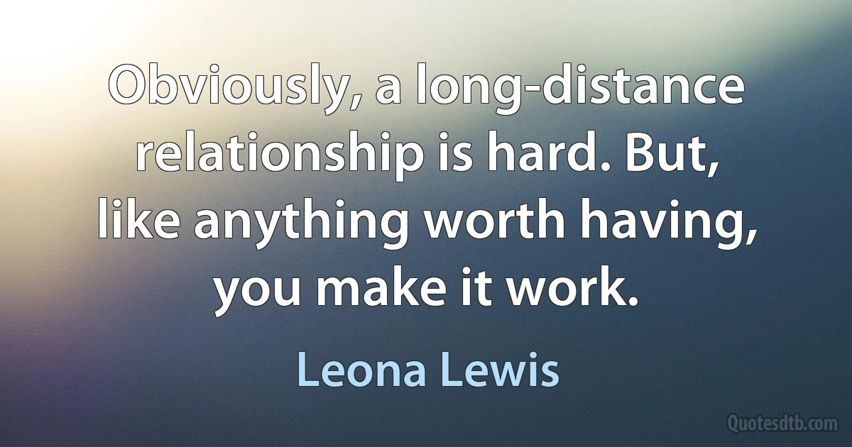 Obviously, a long-distance relationship is hard. But, like anything worth having, you make it work. (Leona Lewis)