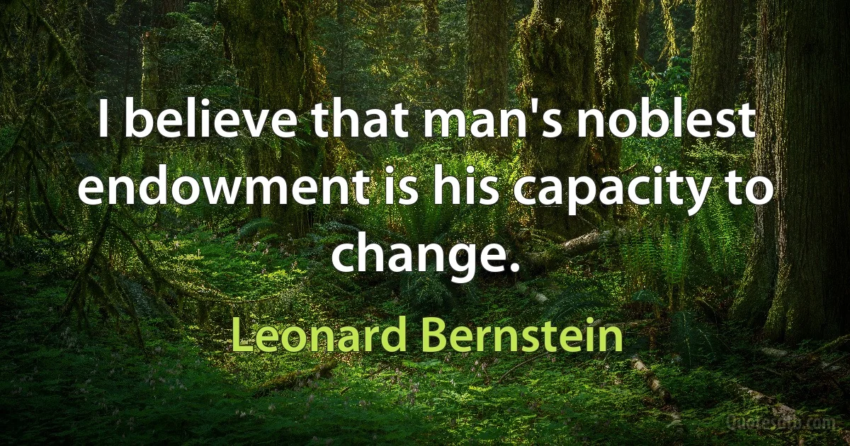 I believe that man's noblest endowment is his capacity to change. (Leonard Bernstein)