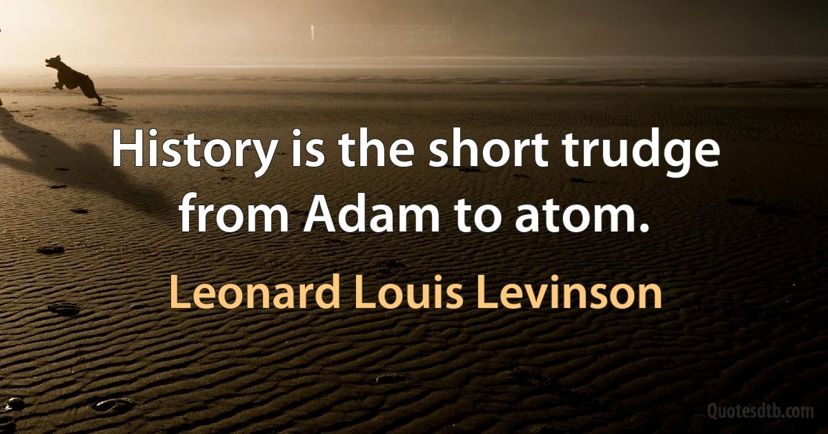 History is the short trudge from Adam to atom. (Leonard Louis Levinson)