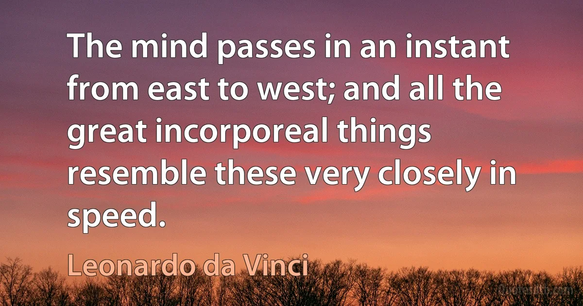 The mind passes in an instant from east to west; and all the great incorporeal things resemble these very closely in speed. (Leonardo da Vinci)