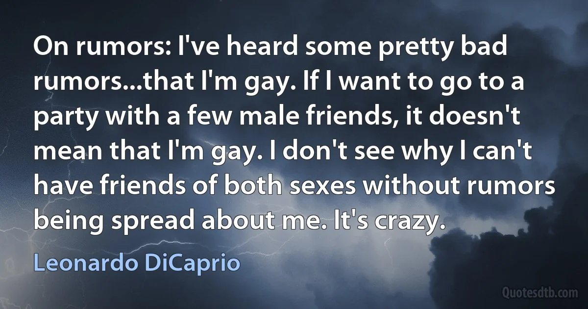 On rumors: I've heard some pretty bad rumors...that I'm gay. If I want to go to a party with a few male friends, it doesn't mean that I'm gay. I don't see why I can't have friends of both sexes without rumors being spread about me. It's crazy. (Leonardo DiCaprio)