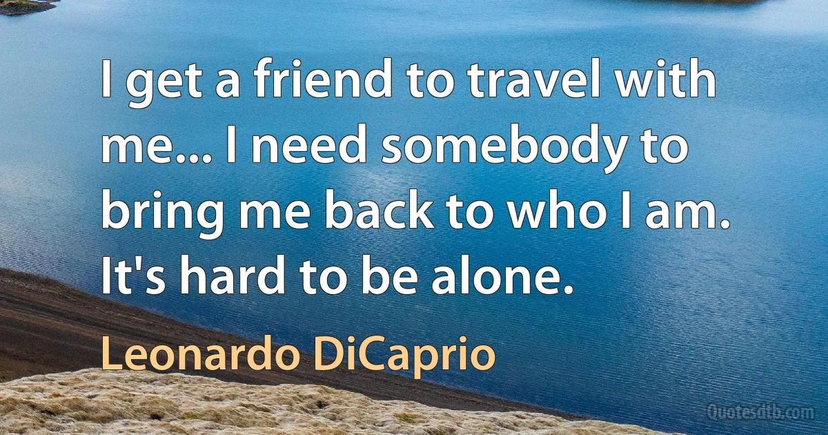 I get a friend to travel with me... I need somebody to bring me back to who I am. It's hard to be alone. (Leonardo DiCaprio)