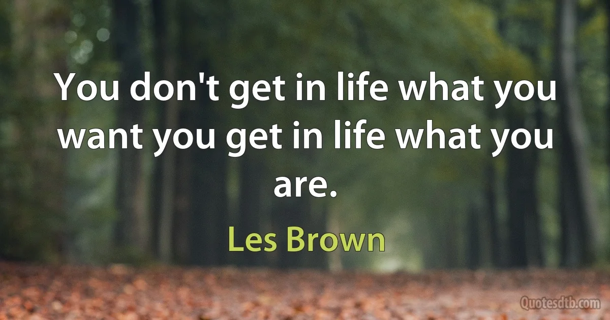 You don't get in life what you want you get in life what you are. (Les Brown)