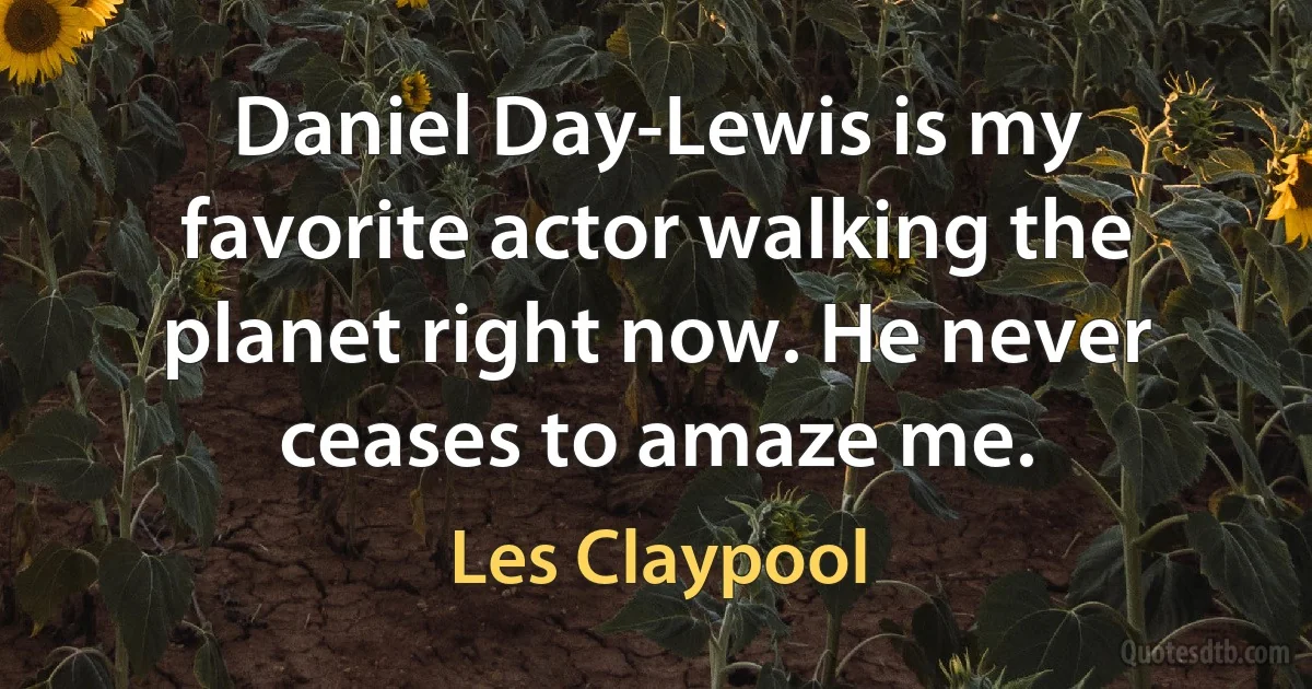 Daniel Day-Lewis is my favorite actor walking the planet right now. He never ceases to amaze me. (Les Claypool)