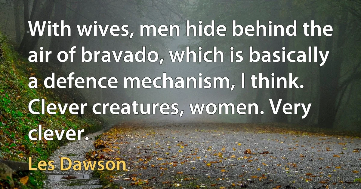 With wives, men hide behind the air of bravado, which is basically a defence mechanism, I think. Clever creatures, women. Very clever. (Les Dawson)