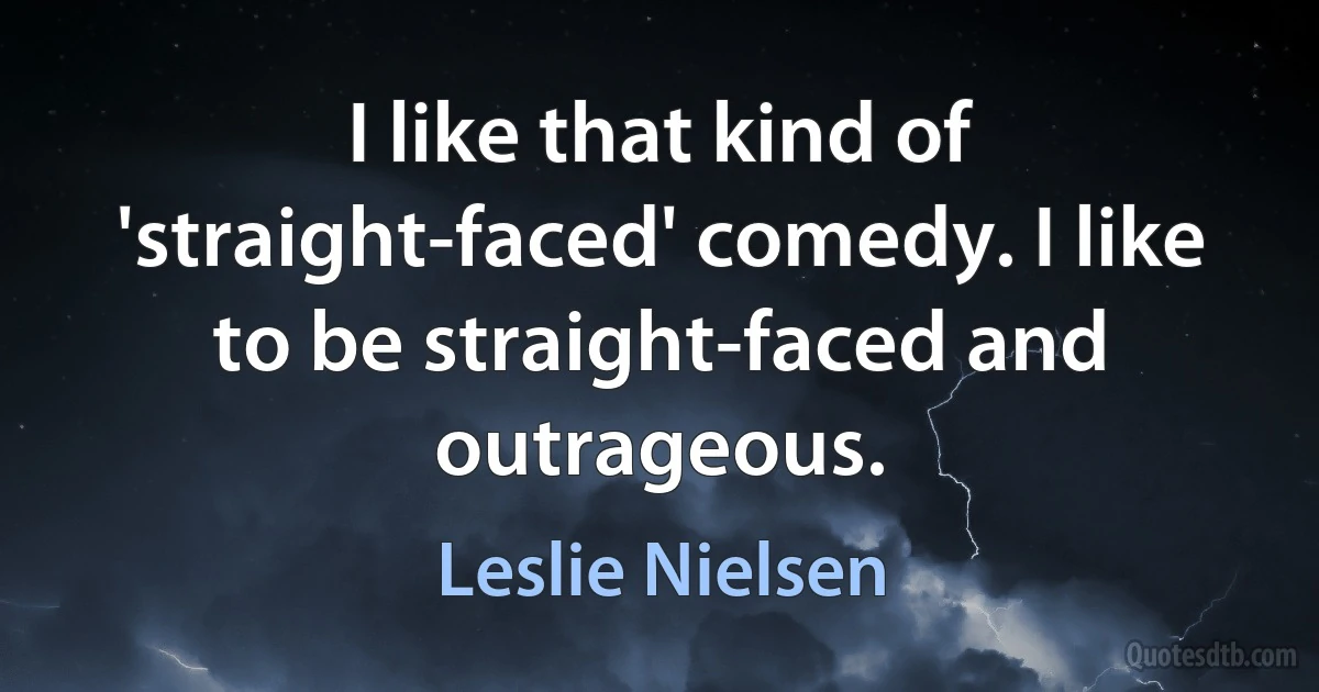 I like that kind of 'straight-faced' comedy. I like to be straight-faced and outrageous. (Leslie Nielsen)