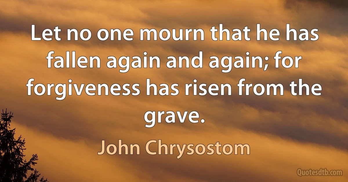Let no one mourn that he has fallen again and again; for forgiveness has risen from the grave. (John Chrysostom)