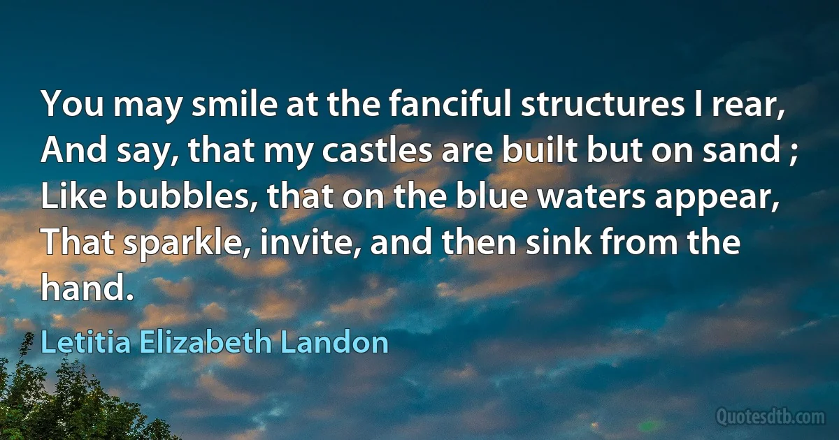 You may smile at the fanciful structures I rear,
And say, that my castles are built but on sand ;
Like bubbles, that on the blue waters appear,
That sparkle, invite, and then sink from the hand. (Letitia Elizabeth Landon)