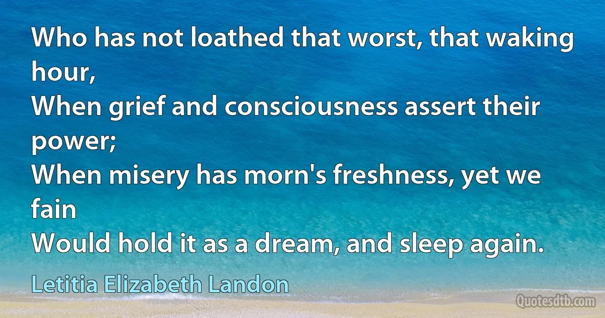 Who has not loathed that worst, that waking hour,
When grief and consciousness assert their power;
When misery has morn's freshness, yet we fain
Would hold it as a dream, and sleep again. (Letitia Elizabeth Landon)