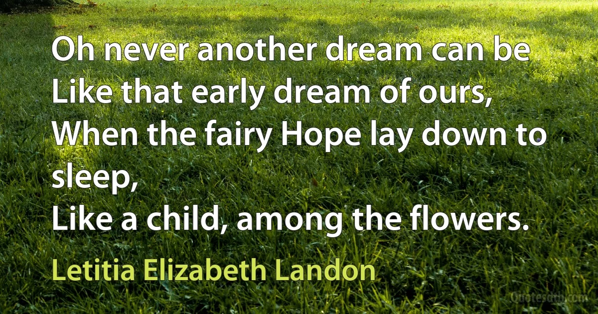 Oh never another dream can be
Like that early dream of ours,
When the fairy Hope lay down to sleep,
Like a child, among the flowers. (Letitia Elizabeth Landon)