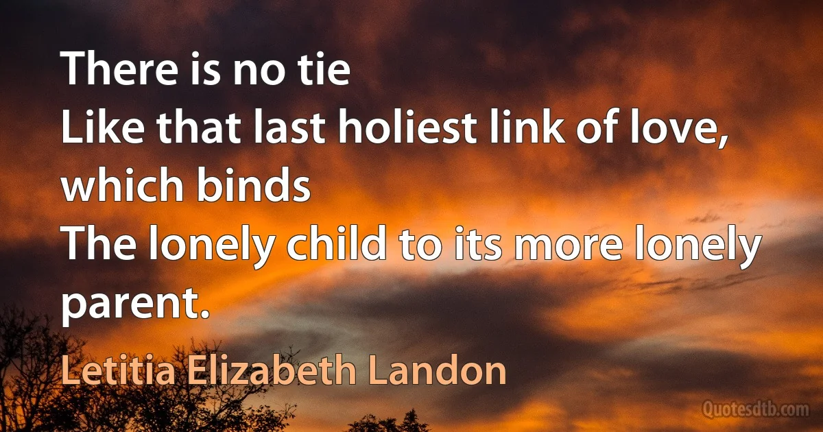 There is no tie
Like that last holiest link of love, which binds
The lonely child to its more lonely parent. (Letitia Elizabeth Landon)