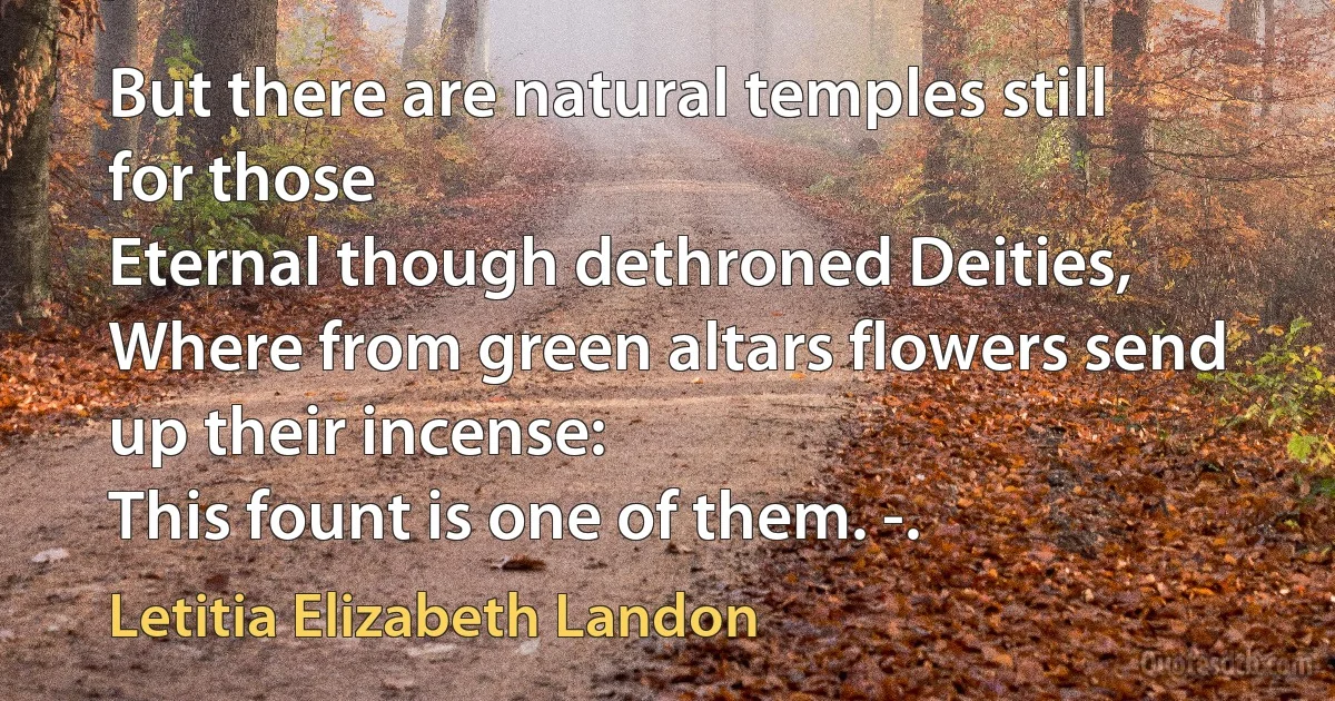 But there are natural temples still for those
Eternal though dethroned Deities,
Where from green altars flowers send up their incense:
This fount is one of them. -. (Letitia Elizabeth Landon)