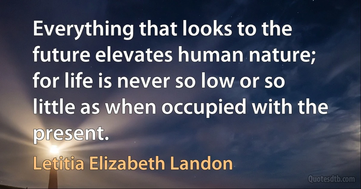 Everything that looks to the future elevates human nature; for life is never so low or so little as when occupied with the present. (Letitia Elizabeth Landon)