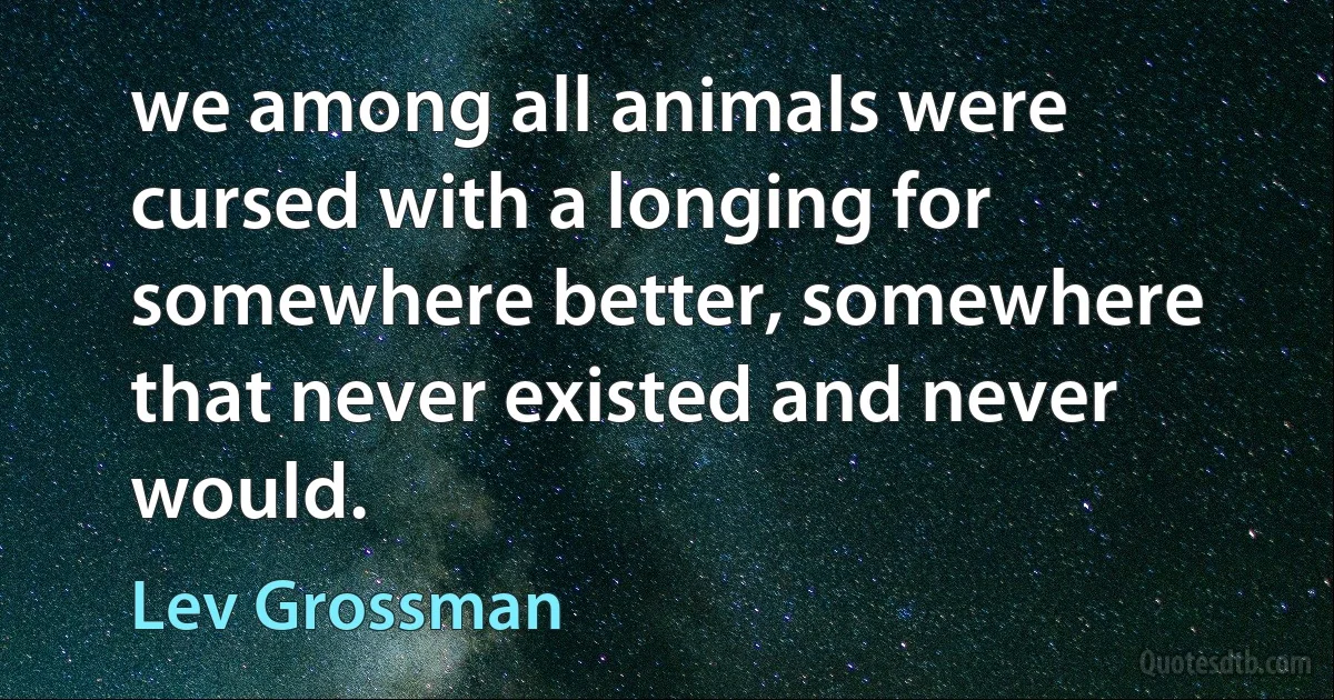 we among all animals were cursed with a longing for somewhere better, somewhere that never existed and never would. (Lev Grossman)