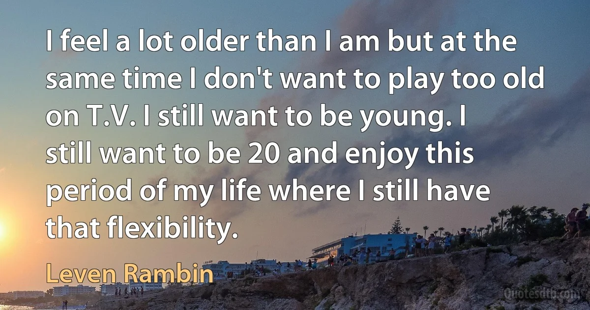 I feel a lot older than I am but at the same time I don't want to play too old on T.V. I still want to be young. I still want to be 20 and enjoy this period of my life where I still have that flexibility. (Leven Rambin)