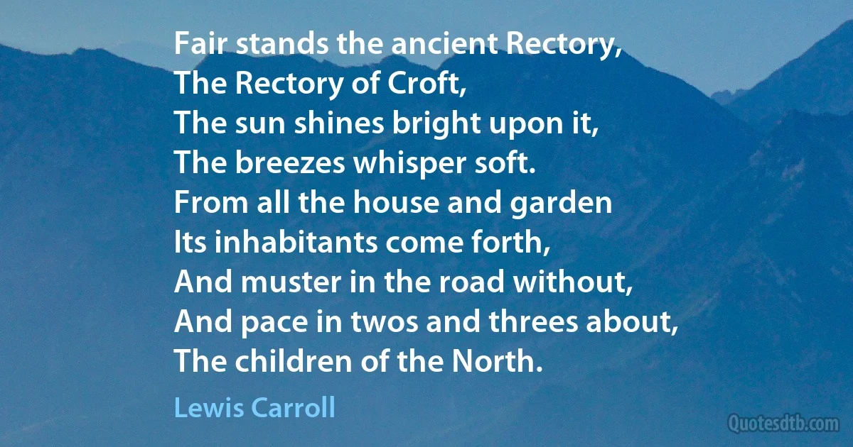 Fair stands the ancient Rectory,
The Rectory of Croft,
The sun shines bright upon it,
The breezes whisper soft.
From all the house and garden
Its inhabitants come forth,
And muster in the road without,
And pace in twos and threes about,
The children of the North. (Lewis Carroll)