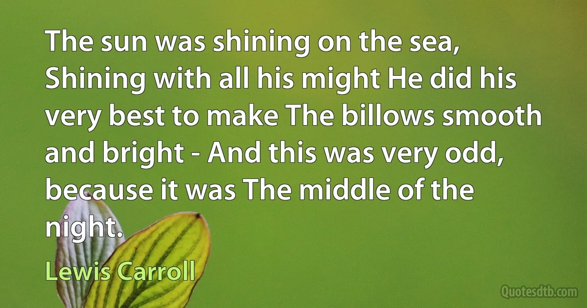 The sun was shining on the sea, Shining with all his might He did his very best to make The billows smooth and bright - And this was very odd, because it was The middle of the night. (Lewis Carroll)