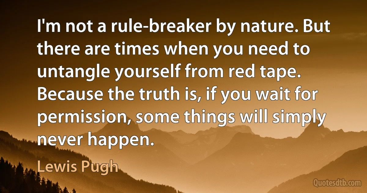 I'm not a rule-breaker by nature. But there are times when you need to untangle yourself from red tape. Because the truth is, if you wait for permission, some things will simply never happen. (Lewis Pugh)