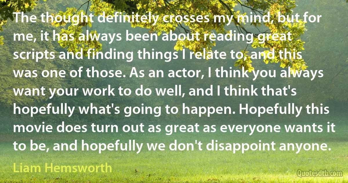 The thought definitely crosses my mind, but for me, it has always been about reading great scripts and finding things I relate to, and this was one of those. As an actor, I think you always want your work to do well, and I think that's hopefully what's going to happen. Hopefully this movie does turn out as great as everyone wants it to be, and hopefully we don't disappoint anyone. (Liam Hemsworth)