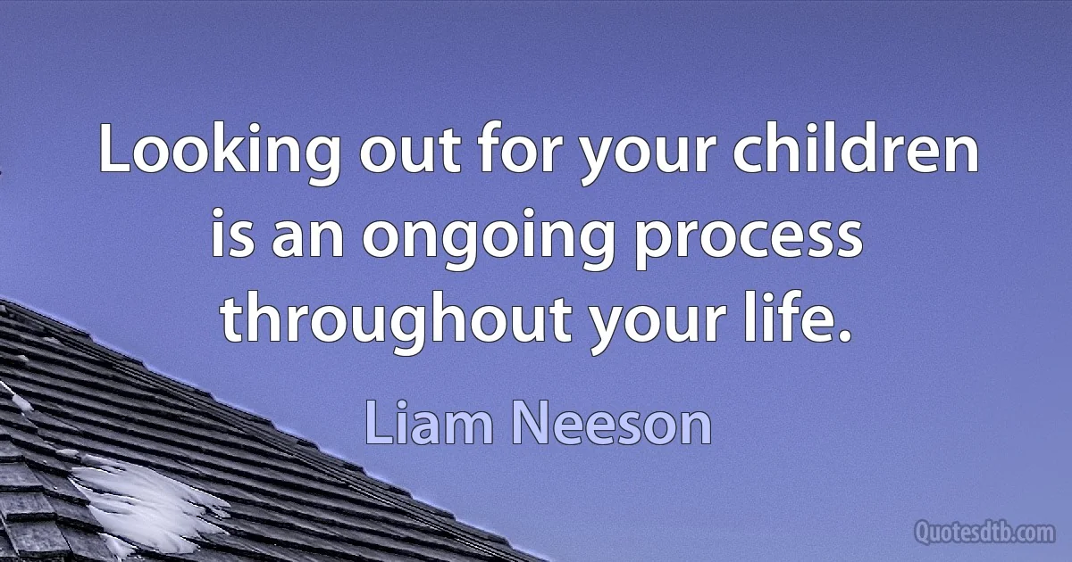 Looking out for your children is an ongoing process throughout your life. (Liam Neeson)