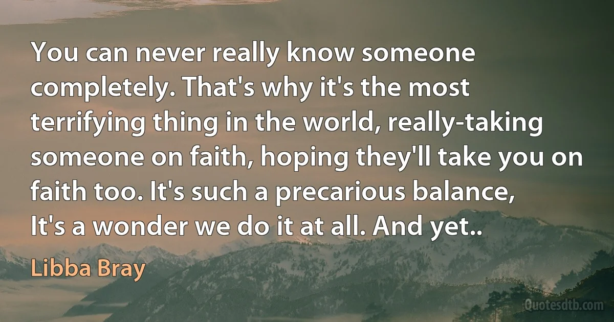 You can never really know someone completely. That's why it's the most terrifying thing in the world, really-taking someone on faith, hoping they'll take you on faith too. It's such a precarious balance, It's a wonder we do it at all. And yet.. (Libba Bray)