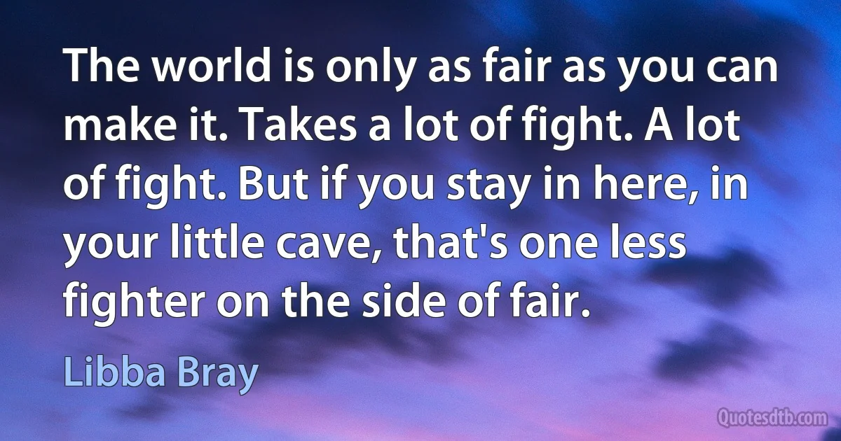 The world is only as fair as you can make it. Takes a lot of fight. A lot of fight. But if you stay in here, in your little cave, that's one less fighter on the side of fair. (Libba Bray)