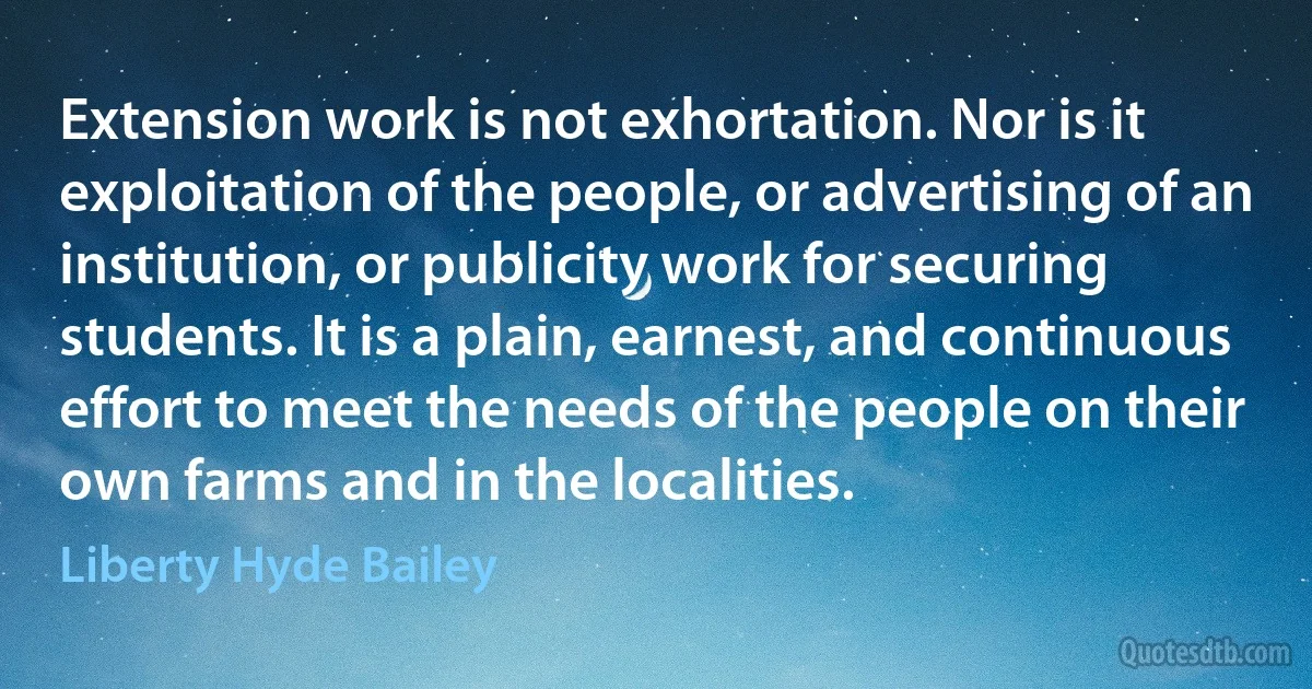 Extension work is not exhortation. Nor is it exploitation of the people, or advertising of an institution, or publicity work for securing students. It is a plain, earnest, and continuous effort to meet the needs of the people on their own farms and in the localities. (Liberty Hyde Bailey)