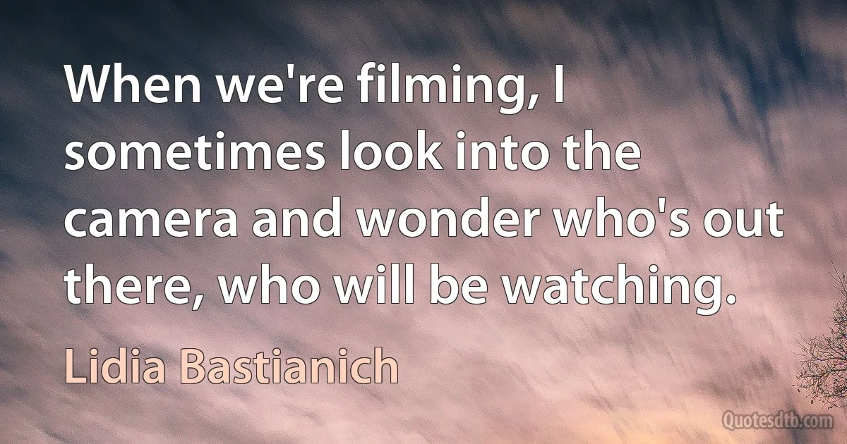 When we're filming, I sometimes look into the camera and wonder who's out there, who will be watching. (Lidia Bastianich)