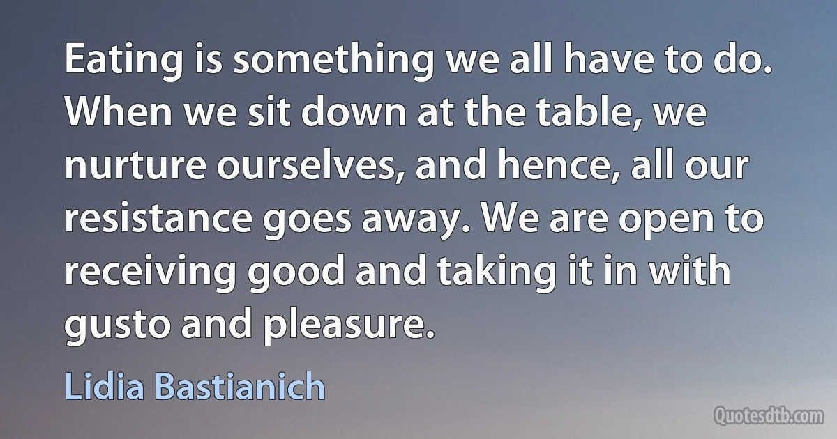 Eating is something we all have to do. When we sit down at the table, we nurture ourselves, and hence, all our resistance goes away. We are open to receiving good and taking it in with gusto and pleasure. (Lidia Bastianich)