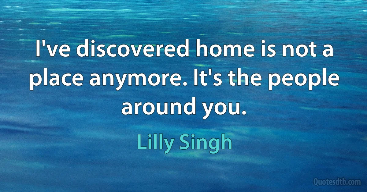 I've discovered home is not a place anymore. It's the people around you. (Lilly Singh)