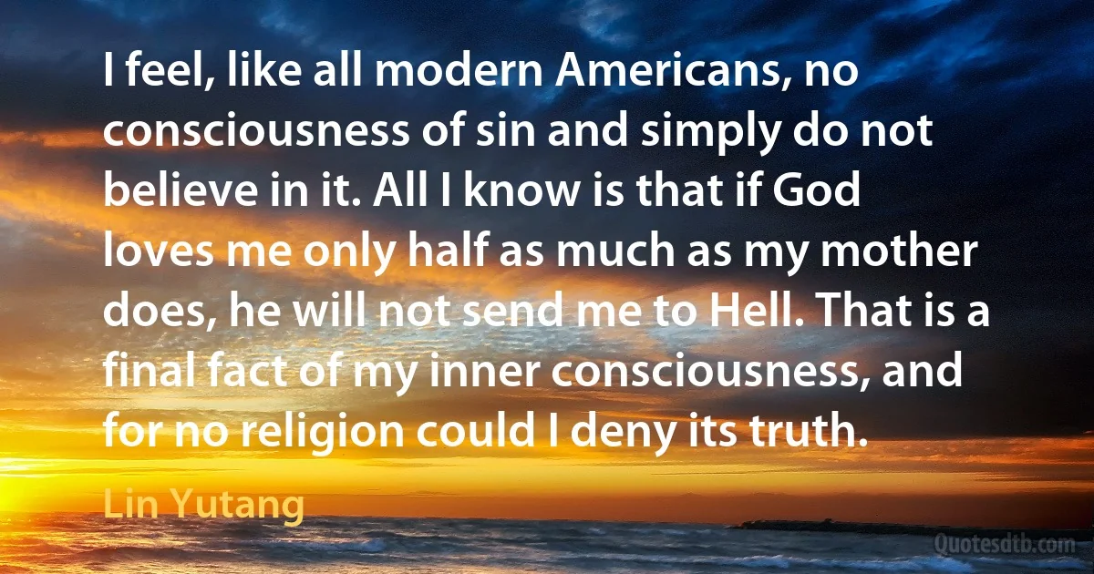 I feel, like all modern Americans, no consciousness of sin and simply do not believe in it. All I know is that if God loves me only half as much as my mother does, he will not send me to Hell. That is a final fact of my inner consciousness, and for no religion could I deny its truth. (Lin Yutang)