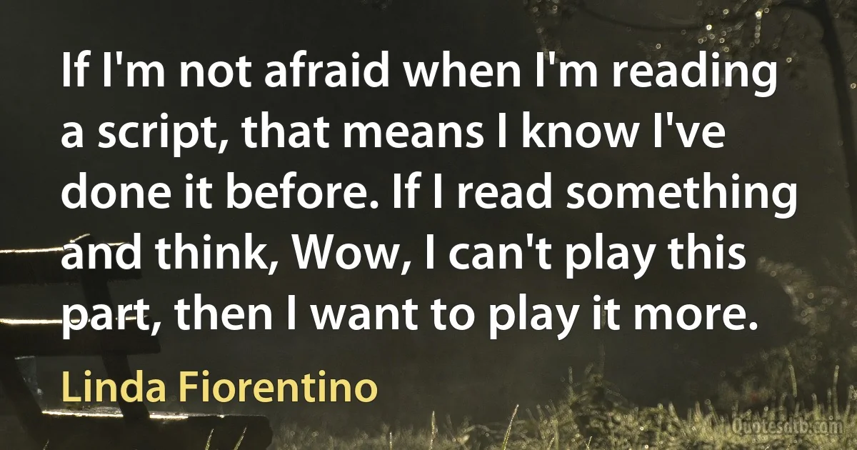 If I'm not afraid when I'm reading a script, that means I know I've done it before. If I read something and think, Wow, I can't play this part, then I want to play it more. (Linda Fiorentino)