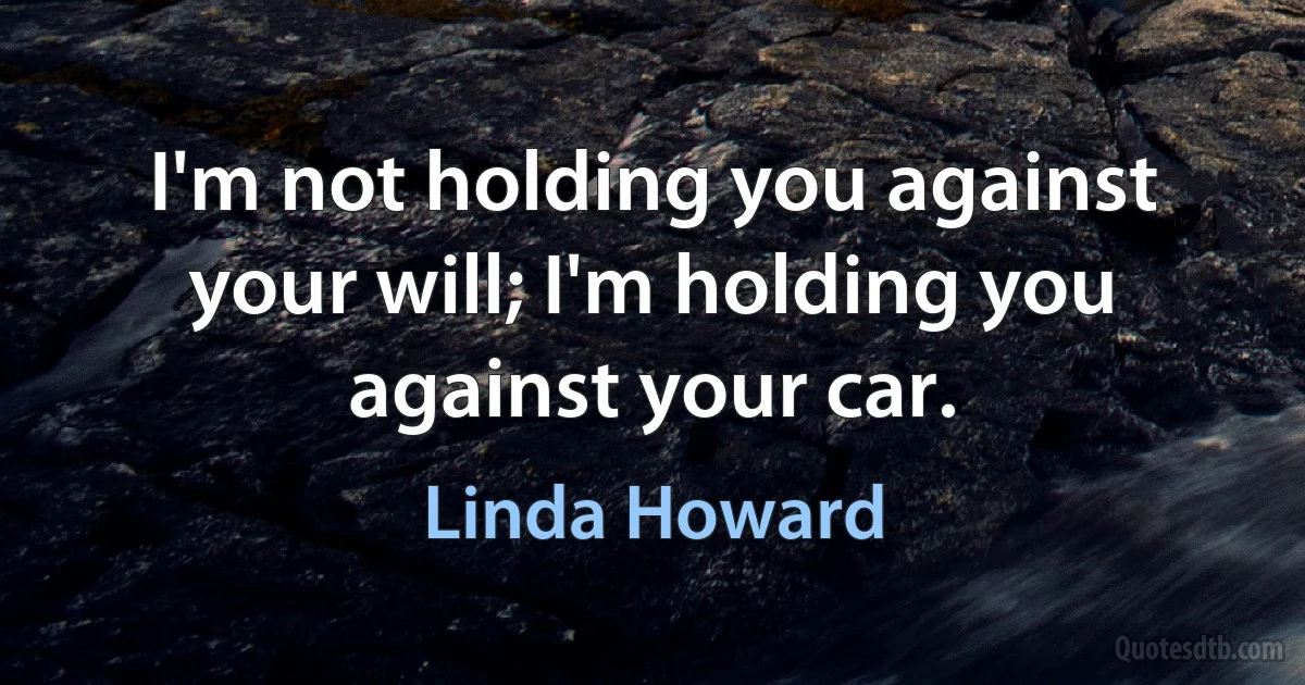 I'm not holding you against your will; I'm holding you against your car. (Linda Howard)