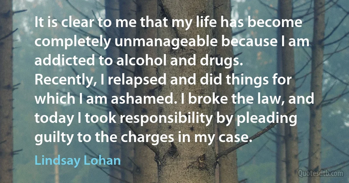 It is clear to me that my life has become completely unmanageable because I am addicted to alcohol and drugs.
Recently, I relapsed and did things for which I am ashamed. I broke the law, and today I took responsibility by pleading guilty to the charges in my case. (Lindsay Lohan)