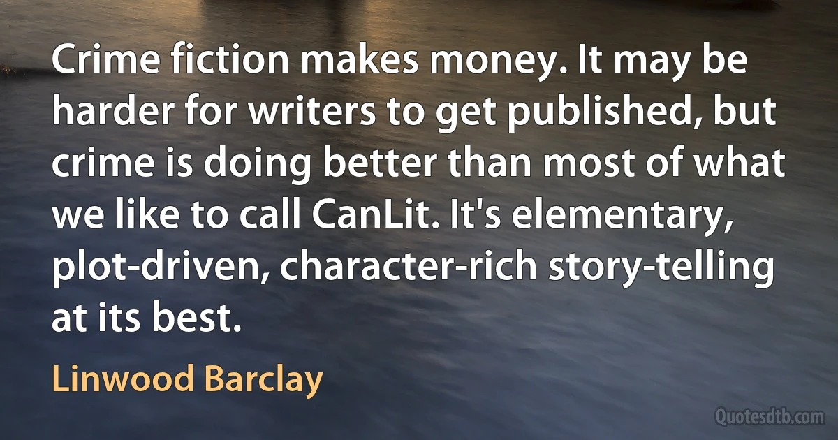 Crime fiction makes money. It may be harder for writers to get published, but crime is doing better than most of what we like to call CanLit. It's elementary, plot-driven, character-rich story-telling at its best. (Linwood Barclay)