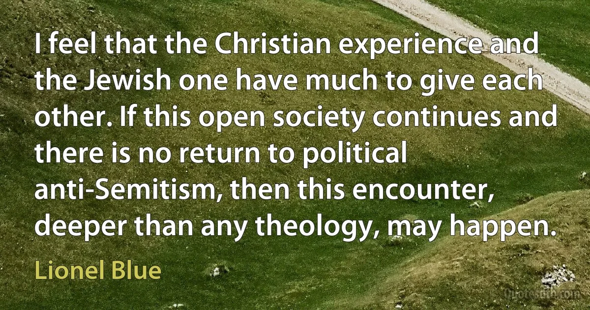 I feel that the Christian experience and the Jewish one have much to give each other. If this open society continues and there is no return to political anti-Semitism, then this encounter, deeper than any theology, may happen. (Lionel Blue)