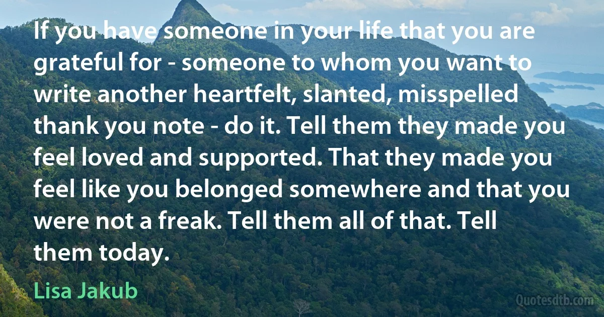 If you have someone in your life that you are grateful for - someone to whom you want to write another heartfelt, slanted, misspelled thank you note - do it. Tell them they made you feel loved and supported. That they made you feel like you belonged somewhere and that you were not a freak. Tell them all of that. Tell them today. (Lisa Jakub)