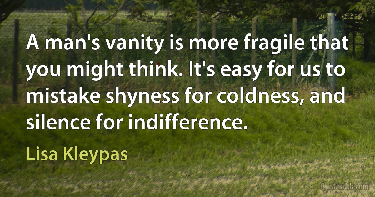 A man's vanity is more fragile that you might think. It's easy for us to mistake shyness for coldness, and silence for indifference. (Lisa Kleypas)