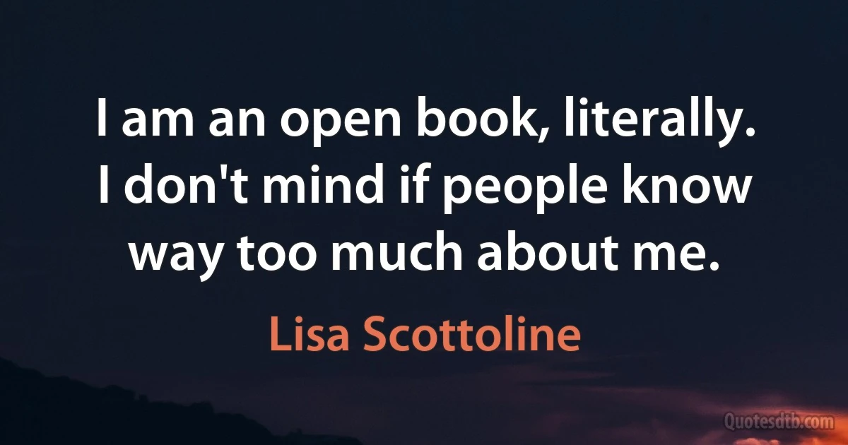 I am an open book, literally. I don't mind if people know way too much about me. (Lisa Scottoline)