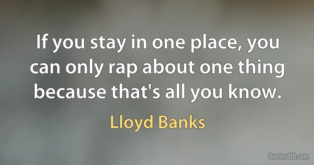 If you stay in one place, you can only rap about one thing because that's all you know. (Lloyd Banks)