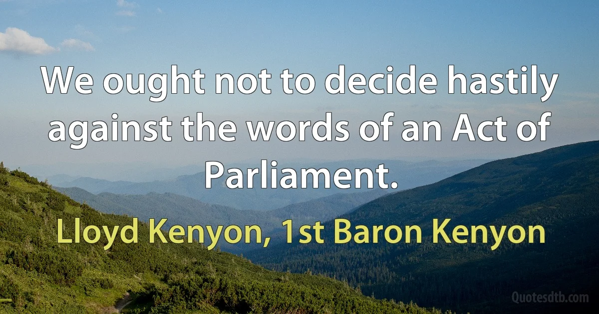 We ought not to decide hastily against the words of an Act of Parliament. (Lloyd Kenyon, 1st Baron Kenyon)