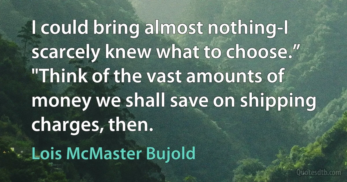 I could bring almost nothing-I scarcely knew what to choose.”
"Think of the vast amounts of money we shall save on shipping charges, then. (Lois McMaster Bujold)