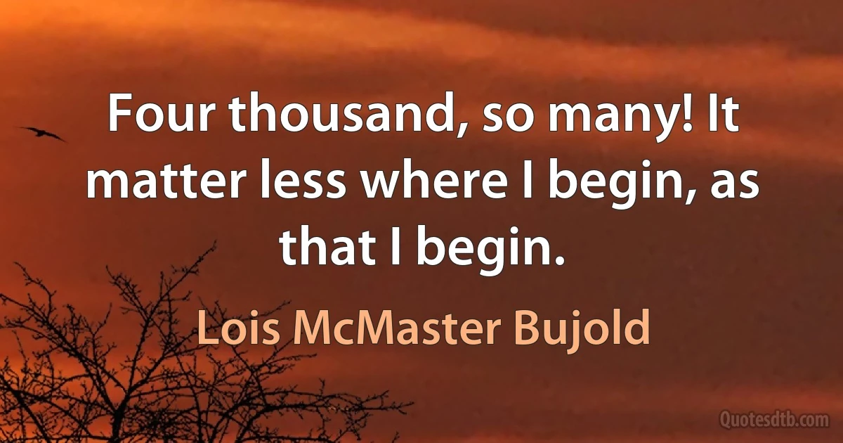 Four thousand, so many! It matter less where I begin, as that I begin. (Lois McMaster Bujold)