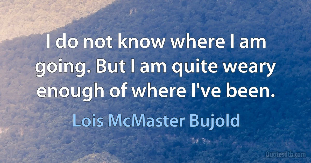 I do not know where I am going. But I am quite weary enough of where I've been. (Lois McMaster Bujold)