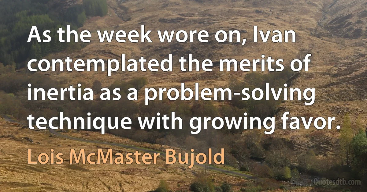 As the week wore on, Ivan contemplated the merits of inertia as a problem-solving technique with growing favor. (Lois McMaster Bujold)