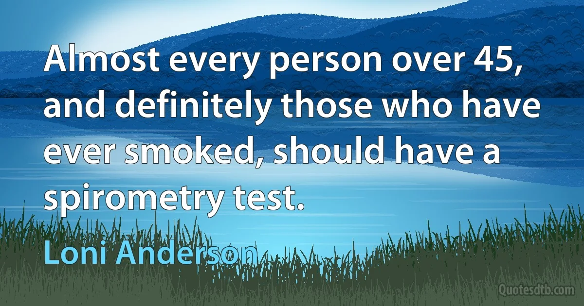 Almost every person over 45, and definitely those who have ever smoked, should have a spirometry test. (Loni Anderson)