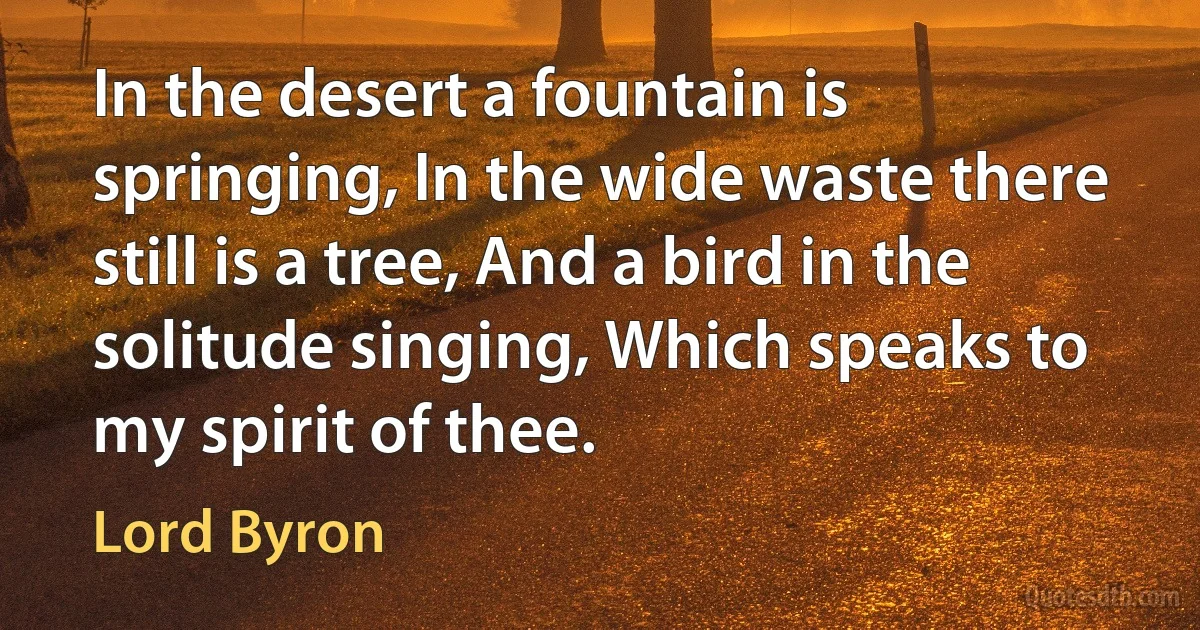 In the desert a fountain is springing, In the wide waste there still is a tree, And a bird in the solitude singing, Which speaks to my spirit of thee. (Lord Byron)