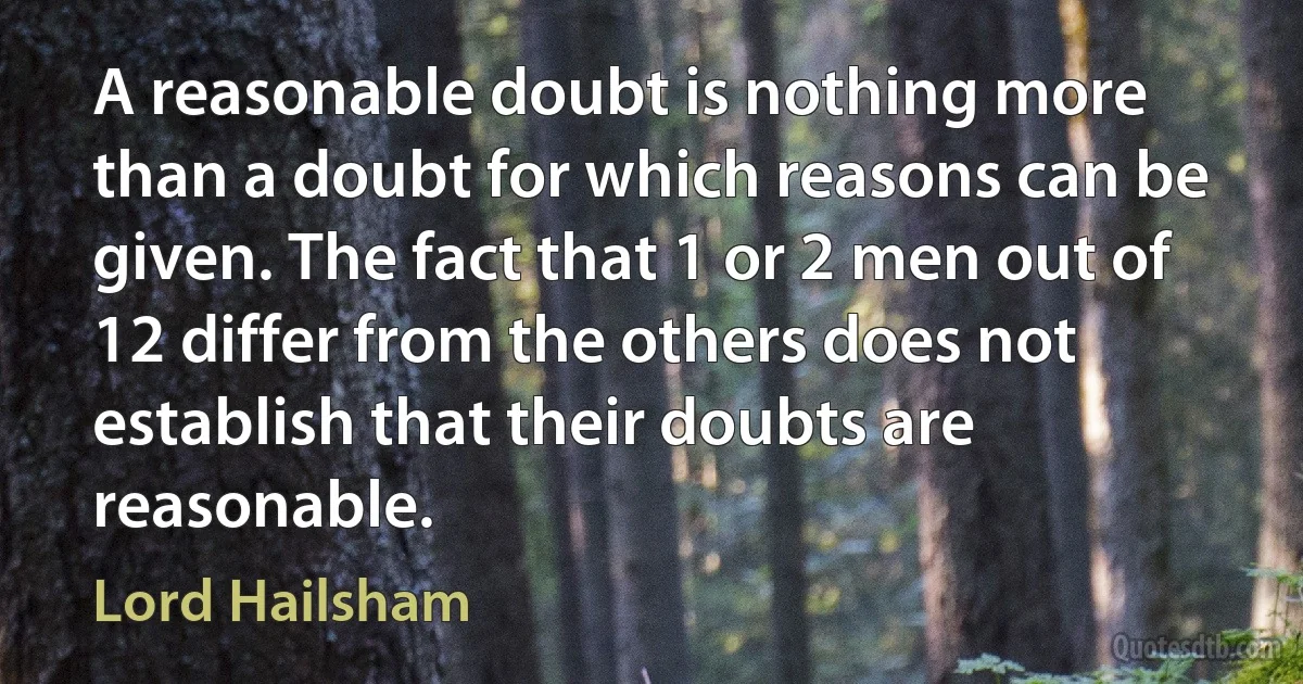 A reasonable doubt is nothing more than a doubt for which reasons can be given. The fact that 1 or 2 men out of 12 differ from the others does not establish that their doubts are reasonable. (Lord Hailsham)